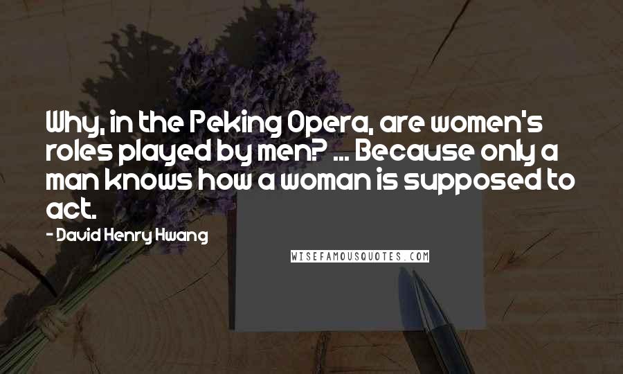 David Henry Hwang quotes: Why, in the Peking Opera, are women's roles played by men? ... Because only a man knows how a woman is supposed to act. David Henry Hwang quotes: Why, in the Peking Opera, are women's roles played by men? ... Because only a man knows how a woman is supposed to act.