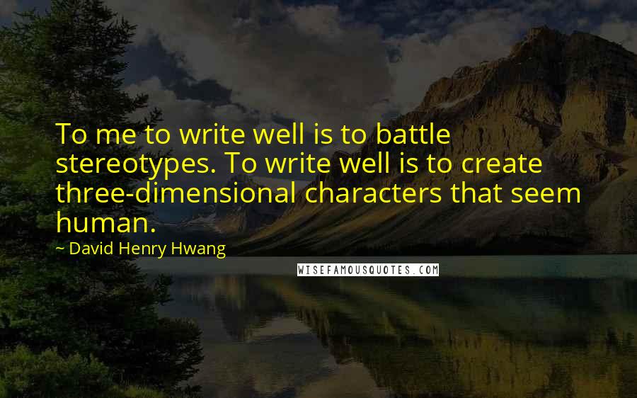 David Henry Hwang quotes: To me to write well is to battle stereotypes. To write well is to create three-dimensional characters that seem human.