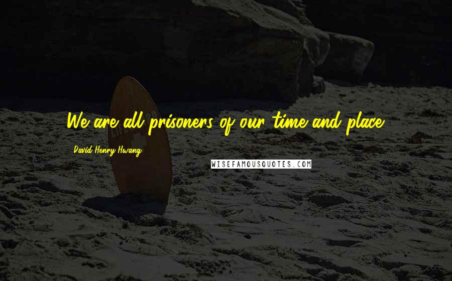 David Henry Hwang quotes: We are all prisoners of our time and place.