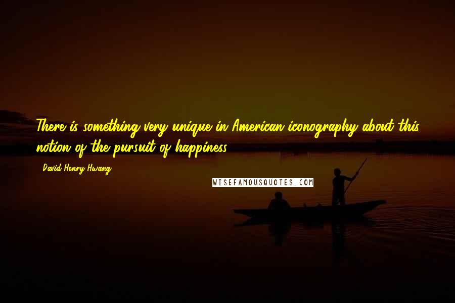 David Henry Hwang quotes: There is something very unique in American iconography about this notion of the pursuit of happiness.