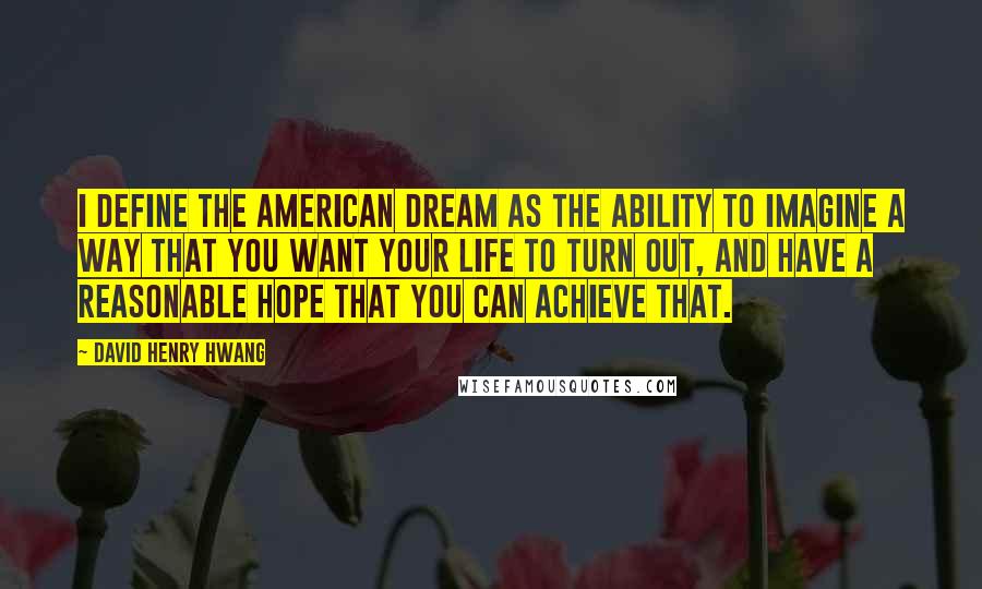 David Henry Hwang quotes: I define the American dream as the ability to imagine a way that you want your life to turn out, and have a reasonable hope that you can achieve that. David Henry Hwang quotes: I define the American dream as the ability to imagine a way that you want your life to turn out, and have a reasonable hope that you can achieve that.