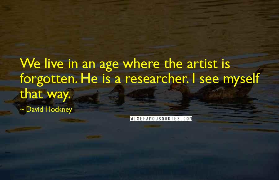 David Hockney quotes: We live in an age where the artist is forgotten. He is a researcher. I see myself that way.