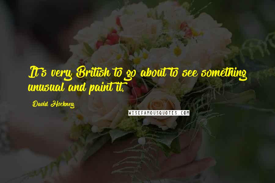 David Hockney quotes: It's very British to go about to see something unusual and paint it.