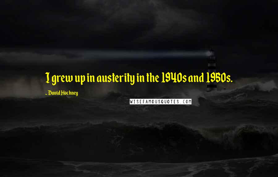 David Hockney quotes: I grew up in austerity in the 1940s and 1950s.