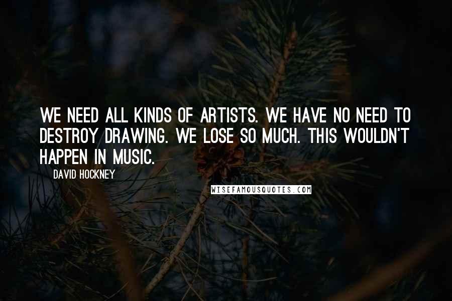 David Hockney quotes: We need all kinds of artists. We have no need to destroy drawing. We lose so much. This wouldn't happen in music.