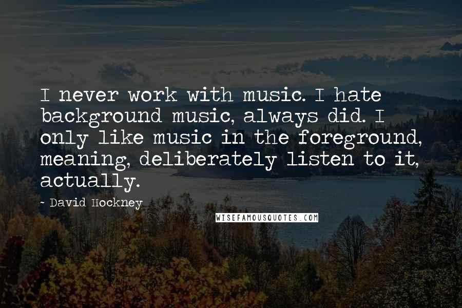 David Hockney quotes: I never work with music. I hate background music, always did. I only like music in the foreground, meaning, deliberately listen to it, actually.