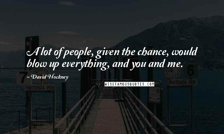 David Hockney quotes: A lot of people, given the chance, would blow up everything, and you and me.