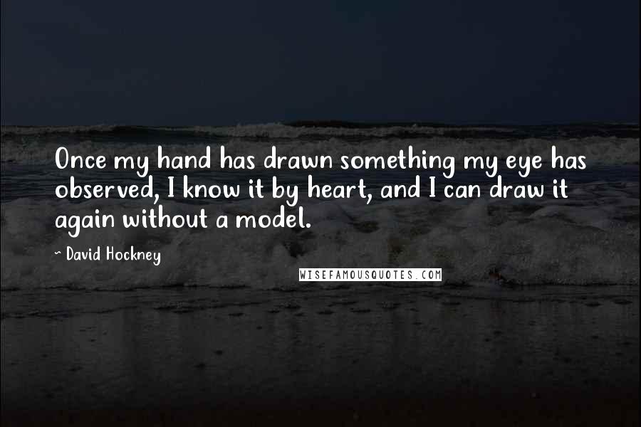 David Hockney quotes: Once my hand has drawn something my eye has observed, I know it by heart, and I can draw it again without a model.