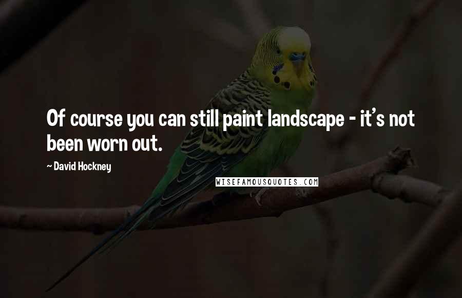 David Hockney quotes: Of course you can still paint landscape - it's not been worn out.