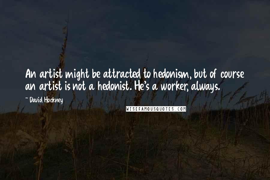 David Hockney quotes: An artist might be attracted to hedonism, but of course an artist is not a hedonist. He's a worker, always.