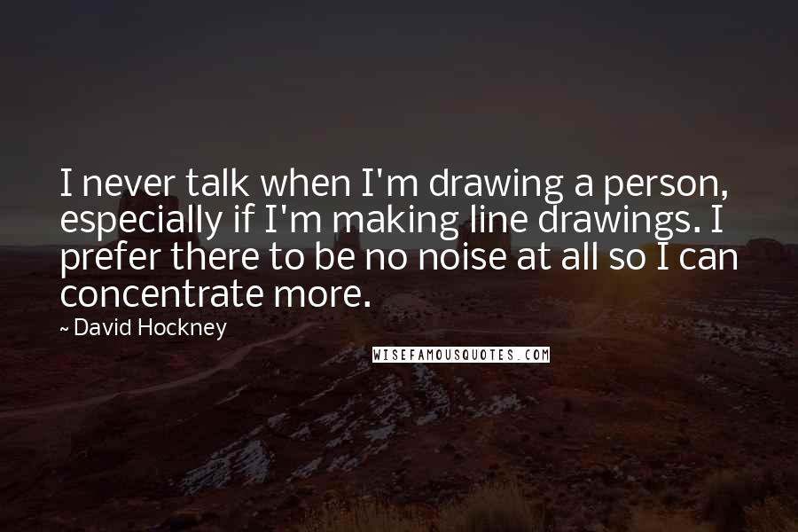 David Hockney quotes: I never talk when I'm drawing a person, especially if I'm making line drawings. I prefer there to be no noise at all so I can concentrate more.