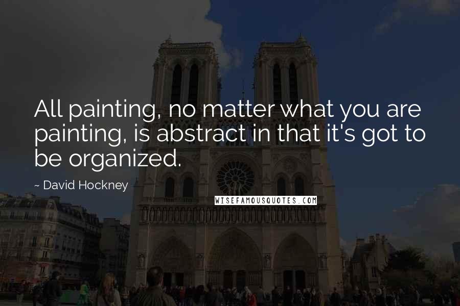 David Hockney quotes: All painting, no matter what you are painting, is abstract in that it's got to be organized.