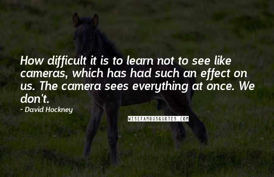 David Hockney quotes: How difficult it is to learn not to see like cameras, which has had such an effect on us. The camera sees everything at once. We don't.