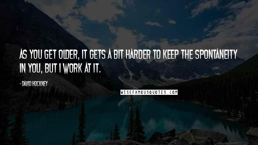 David Hockney quotes: As you get older, it gets a bit harder to keep the spontaneity in you, but I work at it.