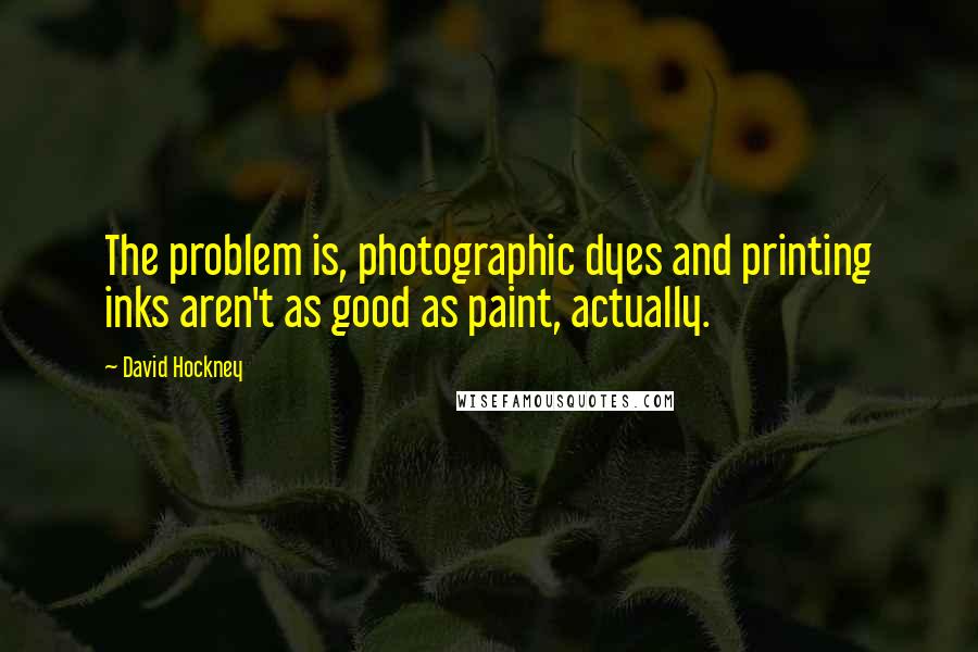 David Hockney quotes: The problem is, photographic dyes and printing inks aren't as good as paint, actually.