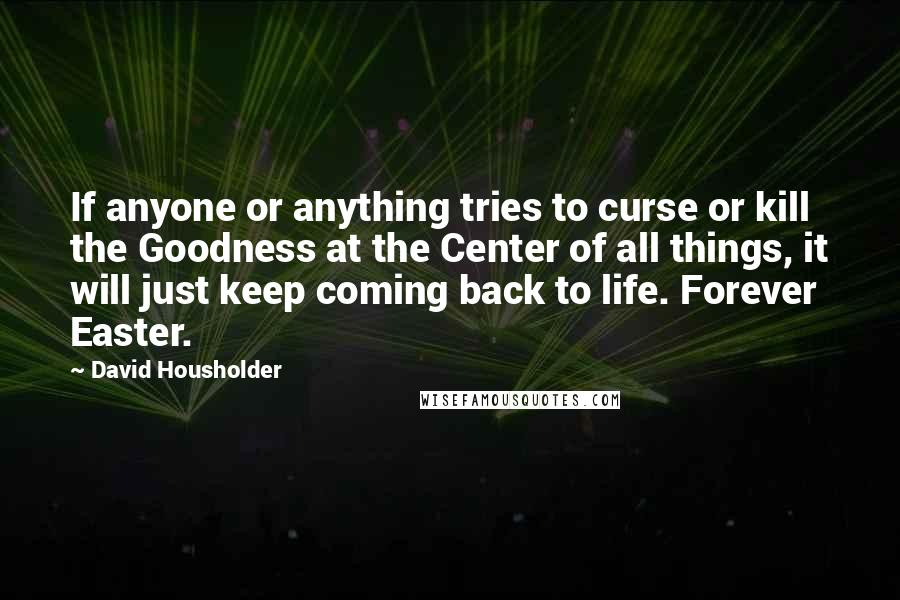 David Housholder quotes: If anyone or anything tries to curse or kill the Goodness at the Center of all things, it will just keep coming back to life. Forever Easter.