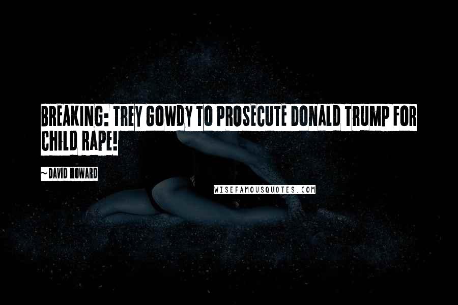 David Howard quotes: BREAKING: Trey Gowdy To PROSECUTE Donald Trump For Child Rape!