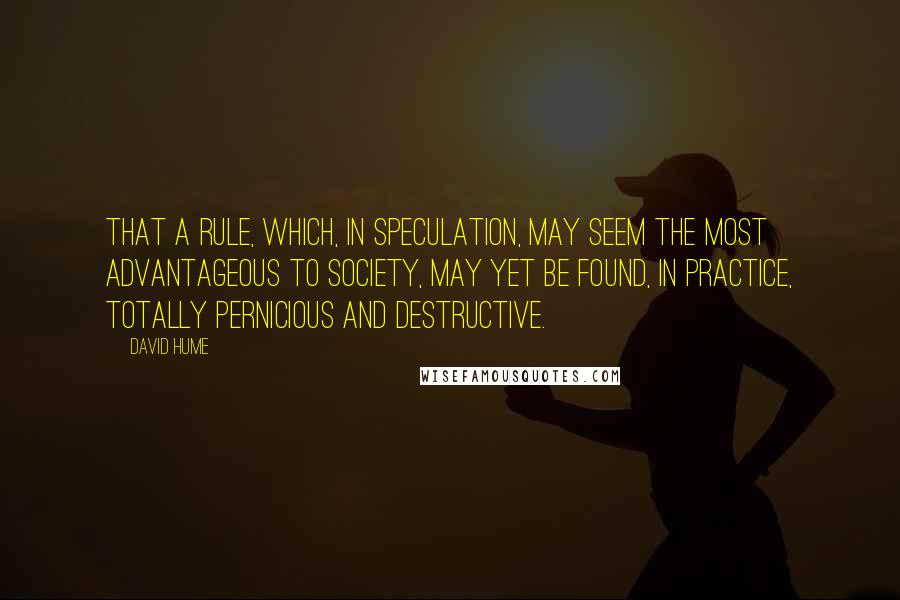 David Hume quotes: That a rule, which, in speculation, may seem the most advantageous to society, may yet be found, in practice, totally pernicious and destructive.