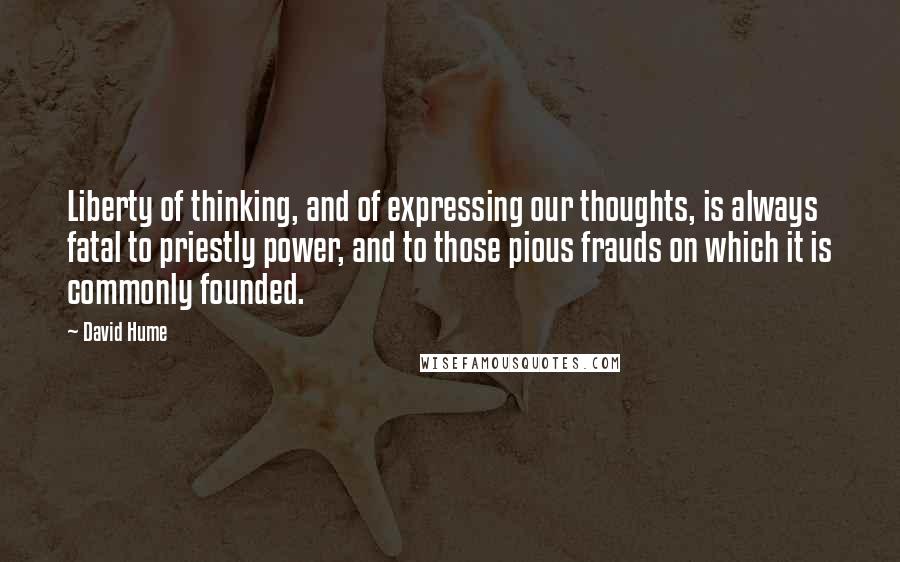 David Hume quotes: Liberty of thinking, and of expressing our thoughts, is always fatal to priestly power, and to those pious frauds on which it is commonly founded.