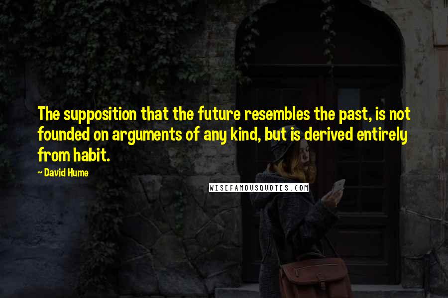 David Hume quotes: The supposition that the future resembles the past, is not founded on arguments of any kind, but is derived entirely from habit.
