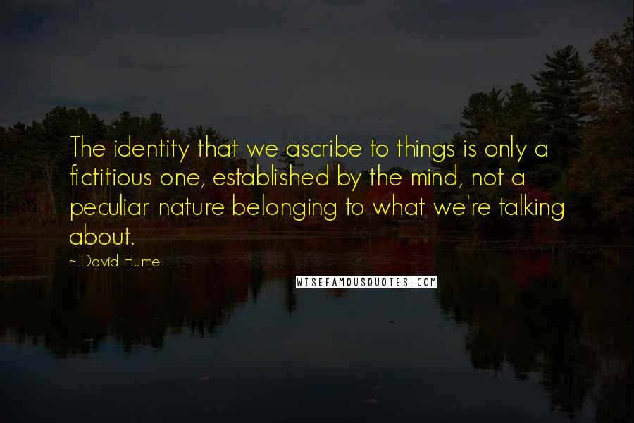 David Hume quotes: The identity that we ascribe to things is only a fictitious one, established by the mind, not a peculiar nature belonging to what we're talking about.