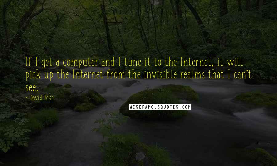 David Icke quotes: If I get a computer and I tune it to the Internet, it will pick up the Internet from the invisible realms that I can't see.