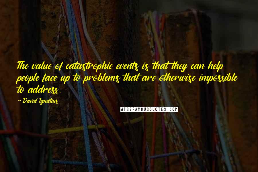 David Ignatius quotes: The value of catastrophic events is that they can help people face up to problems that are otherwise impossible to address.