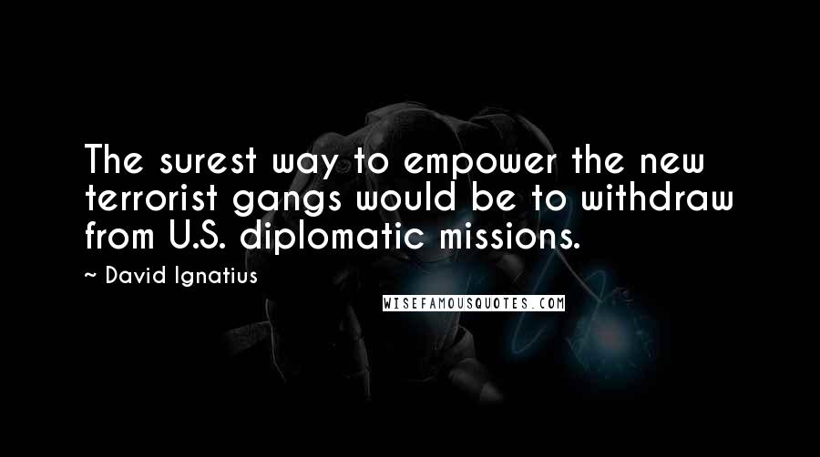 David Ignatius quotes: The surest way to empower the new terrorist gangs would be to withdraw from U.S. diplomatic missions.