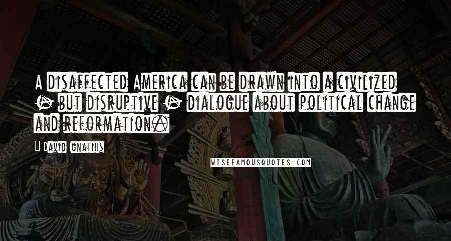 David Ignatius quotes: A disaffected America can be drawn into a civilized - but disruptive - dialogue about political change and reformation.