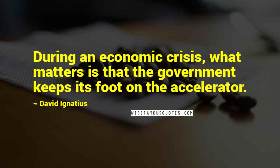 David Ignatius quotes: During an economic crisis, what matters is that the government keeps its foot on the accelerator.