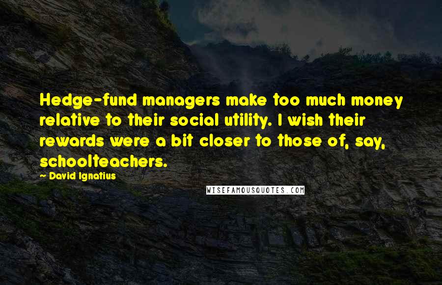 David Ignatius quotes: Hedge-fund managers make too much money relative to their social utility. I wish their rewards were a bit closer to those of, say, schoolteachers.