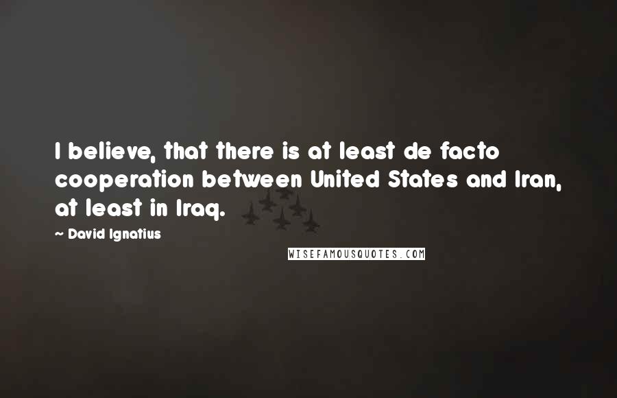 David Ignatius quotes: I believe, that there is at least de facto cooperation between United States and Iran, at least in Iraq.