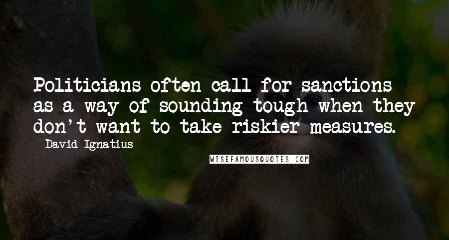 David Ignatius quotes: Politicians often call for sanctions as a way of sounding tough when they don't want to take riskier measures.