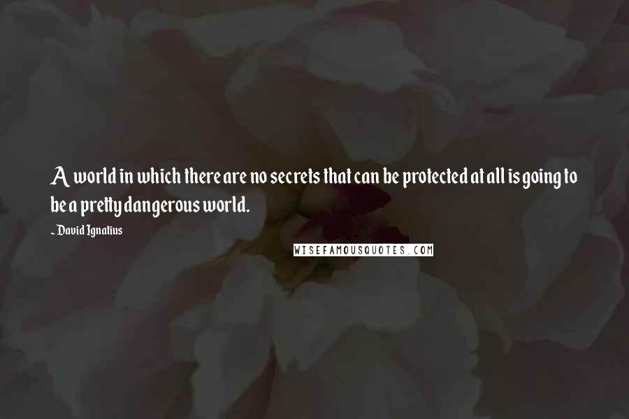 David Ignatius quotes: A world in which there are no secrets that can be protected at all is going to be a pretty dangerous world.