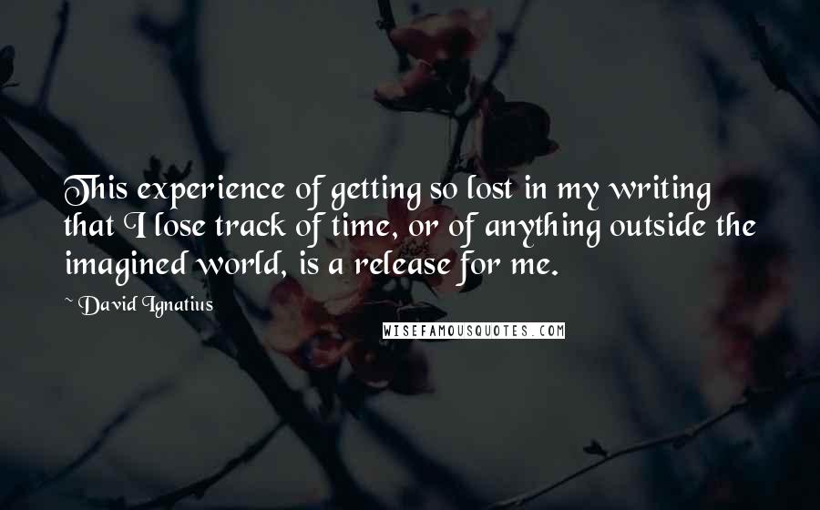 David Ignatius quotes: This experience of getting so lost in my writing that I lose track of time, or of anything outside the imagined world, is a release for me.