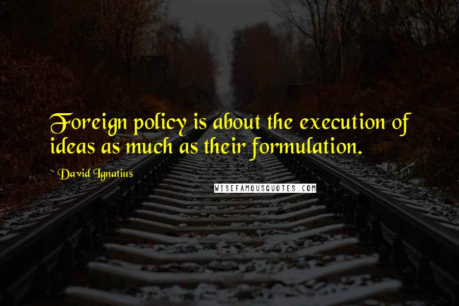 David Ignatius quotes: Foreign policy is about the execution of ideas as much as their formulation.