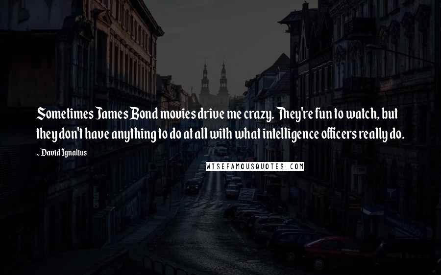 David Ignatius quotes: Sometimes James Bond movies drive me crazy. They're fun to watch, but they don't have anything to do at all with what intelligence officers really do.