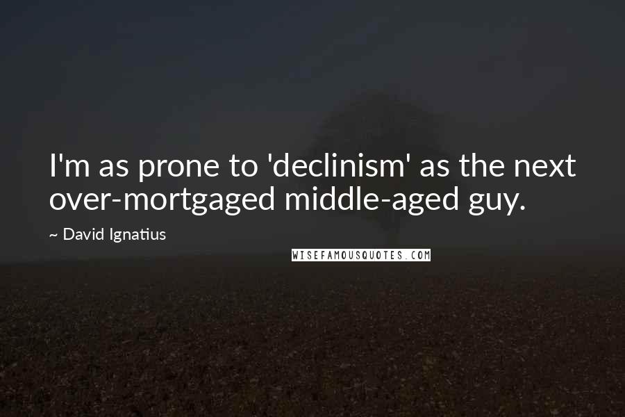 David Ignatius quotes: I'm as prone to 'declinism' as the next over-mortgaged middle-aged guy.
