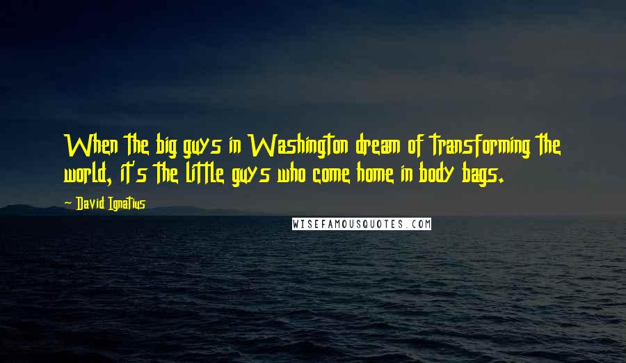 David Ignatius quotes: When the big guys in Washington dream of transforming the world, it's the little guys who come home in body bags.