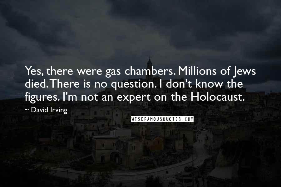 David Irving quotes: Yes, there were gas chambers. Millions of Jews died. There is no question. I don't know the figures. I'm not an expert on the Holocaust.