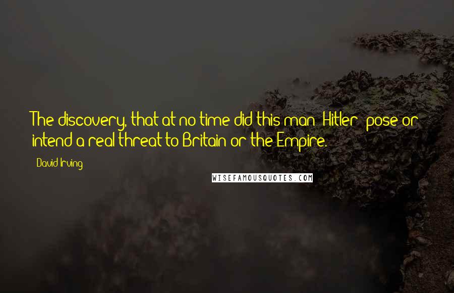 David Irving quotes: The discovery, that at no time did this man (Hitler) pose or intend a real threat to Britain or the Empire.