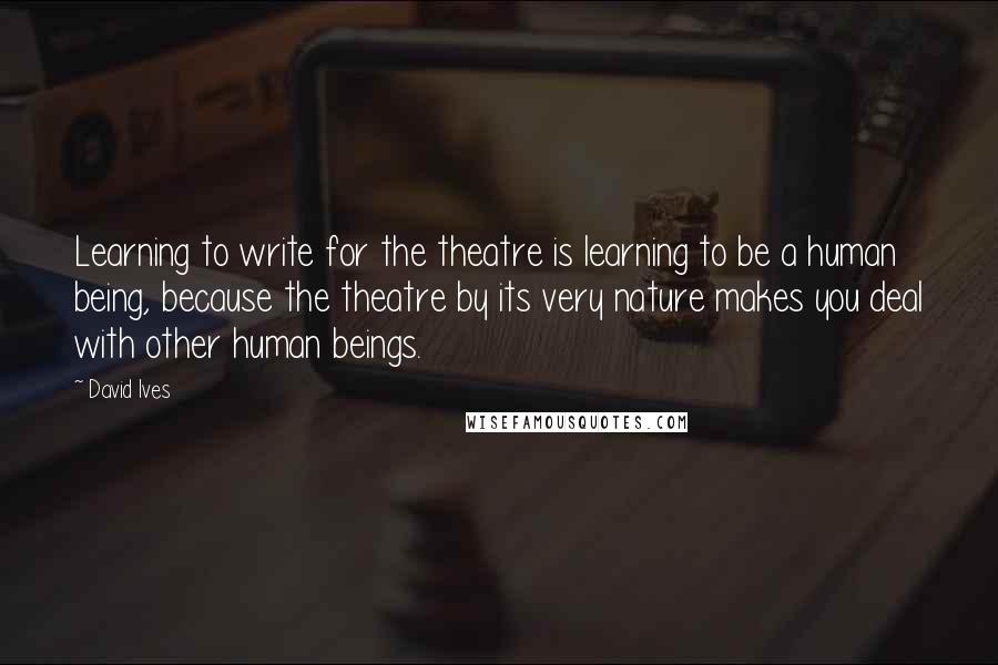 David Ives quotes: Learning to write for the theatre is learning to be a human being, because the theatre by its very nature makes you deal with other human beings.