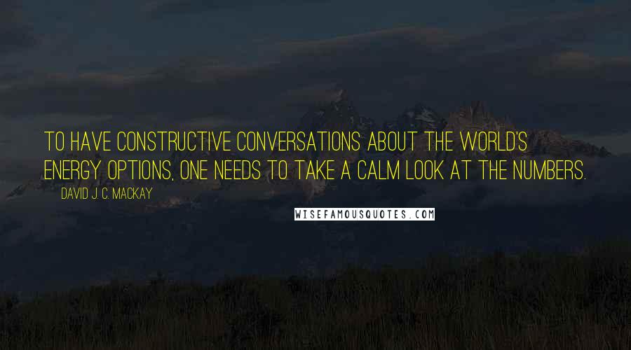 David J. C. MacKay quotes: To have constructive conversations about the world's energy options, one needs to take a calm look at the numbers.
