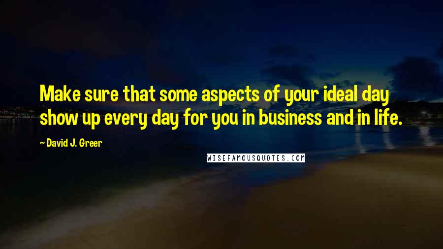 David J. Greer quotes: Make sure that some aspects of your ideal day show up every day for you in business and in life.