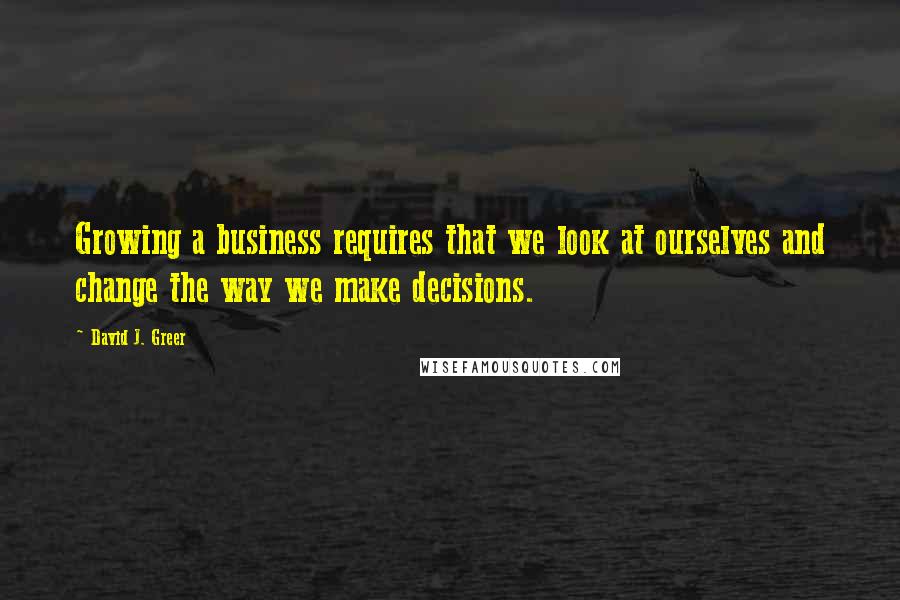 David J. Greer quotes: Growing a business requires that we look at ourselves and change the way we make decisions.