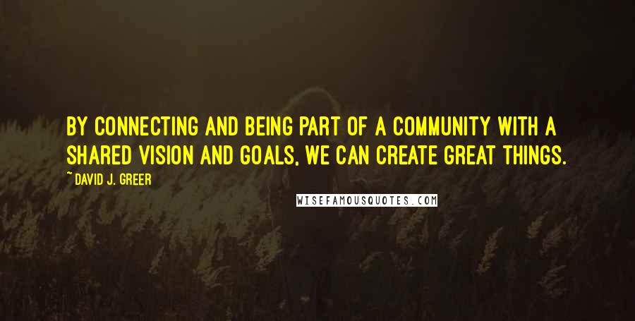 David J. Greer quotes: By connecting and being part of a community with a shared vision and goals, we can create great things. David J. Greer quotes: By connecting and being part of a community with a shared vision and goals, we can create great things.
