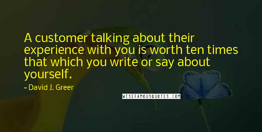 David J. Greer quotes: A customer talking about their experience with you is worth ten times that which you write or say about yourself.