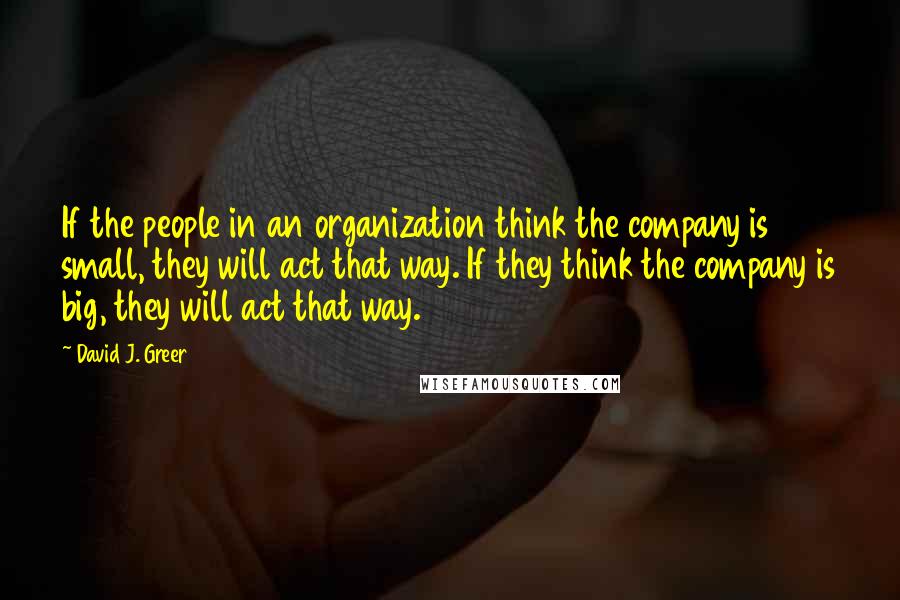 David J. Greer quotes: If the people in an organization think the company is small, they will act that way. If they think the company is big, they will act that way.