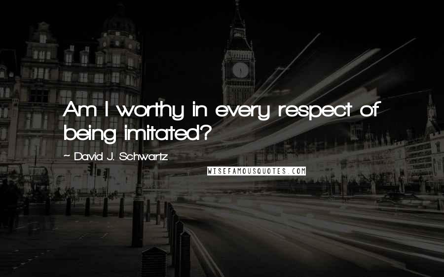 David J. Schwartz quotes: Am I worthy in every respect of being imitated?