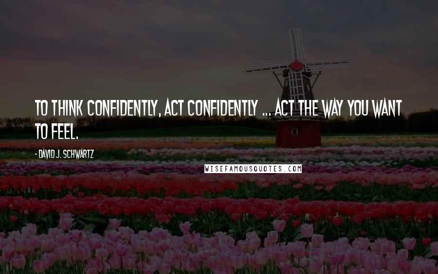 David J. Schwartz quotes: To think confidently, act confidently ... Act the way you want to feel.
